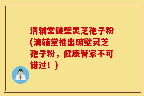 清辅堂破壁灵芝孢子粉(清辅堂推出破壁灵芝孢子粉，健康管家不可错过！)-第1张图片-灵芝之家