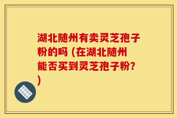 湖北随州有卖灵芝孢子粉的吗 (在湖北随州能否买到灵芝孢子粉？)-第1张图片-灵芝之家