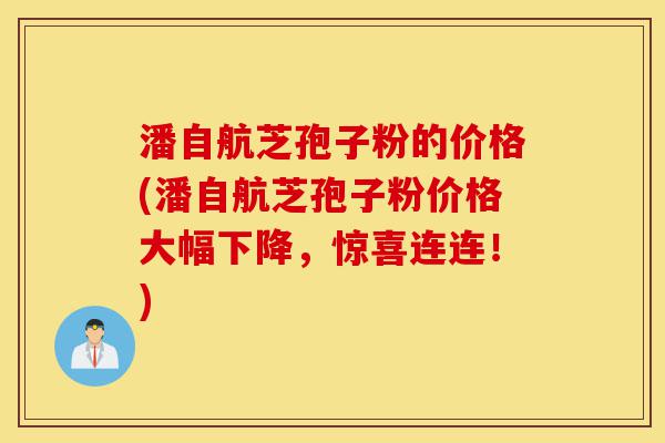 潘自航芝孢子粉的价格(潘自航芝孢子粉价格大幅下降，惊喜连连！)-第1张图片-灵芝之家