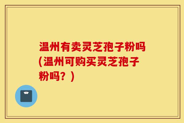 温州有卖灵芝孢子粉吗(温州可购买灵芝孢子粉吗?)-第1张图片-灵芝之家 温州有卖灵芝孢子粉吗(温州可购买灵芝孢子粉吗?)-第1张图片-灵芝之家