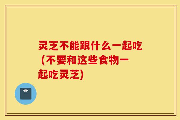 灵芝不能跟什么一起吃 (不要和这些食物一起吃灵芝)-第1张图片-灵芝之家 灵芝不能跟什么一起吃 (不要和这些食物一起吃灵芝)-第1张图片-灵芝之家