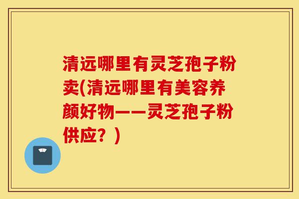 清远哪里有灵芝孢子粉卖(清远哪里有美容养颜好物——灵芝孢子粉供应？)-第1张图片-灵芝之家