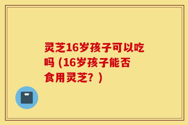 灵芝16岁孩子可以吃吗 (16岁孩子能否食用灵芝?)-第1张图片-灵芝之家 灵芝16岁孩子可以吃吗 (16岁孩子能否食用灵芝?)-第1张图片-灵芝之家