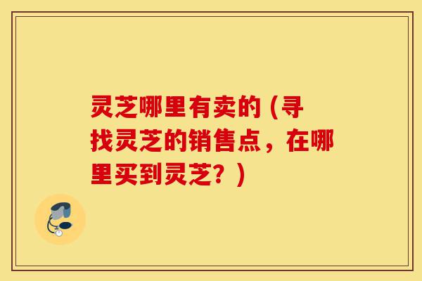 灵芝哪里有卖的 (寻找灵芝的销售点,在哪里买到灵芝?)-第1张图片-灵芝之家 灵芝哪里有卖的 (寻找灵芝的销售点,在哪里买到灵芝?)-第1张图片-灵芝之家