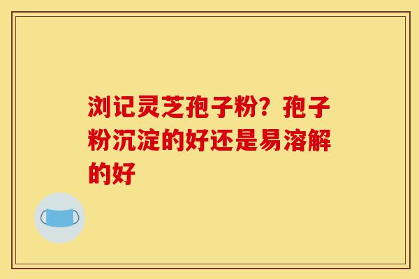 浏记灵芝孢子粉？孢子粉沉淀的好还是易溶解的好-第1张图片-灵芝之家