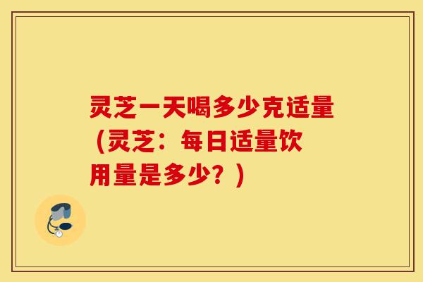 灵芝一天喝多少克适量 (灵芝:每日适量饮用量是多少?)-第1张图片-灵芝之家 灵芝一天喝多少克适量 (灵芝:每日适量饮用量是多少?)-第1张图片-灵芝之家