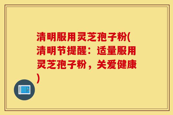 清明服用灵芝孢子粉(清明节提醒:适量服用灵芝孢子粉,关爱健康)-第1张图片-灵芝之家 清明服用灵芝孢子粉(清明节提醒:适量服用灵芝孢子粉,关爱健康)-第1张图片-灵芝之家