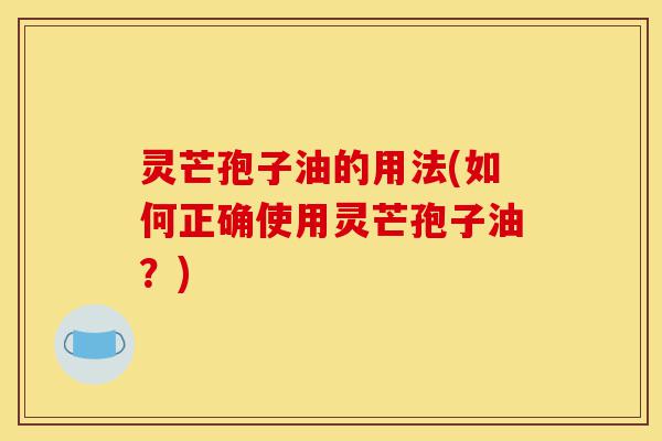 灵芒孢子油的用法(如何正确使用灵芒孢子油?)-第1张图片-灵芝之家 灵芒孢子油的用法(如何正确使用灵芒孢子油?)-第1张图片-灵芝之家