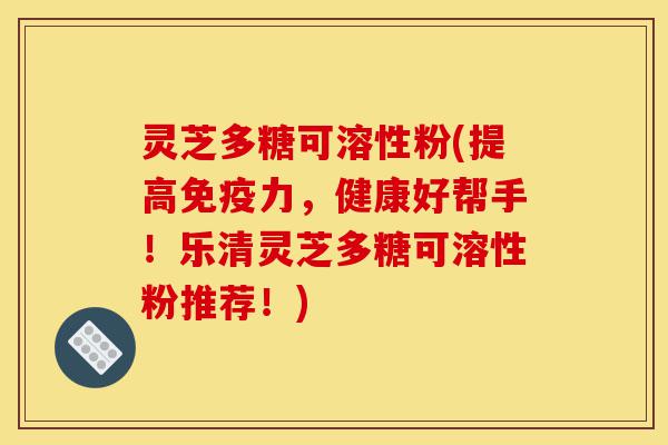 灵芝多糖可溶性粉(提高免疫力,健康好帮手!乐清灵芝多糖可溶性粉推荐!)-第1张图片-灵芝之家 灵芝多糖可溶性粉(提高免疫力,健康好帮手!乐清灵芝多糖可溶性粉推荐!)-第1张图片-灵芝之家