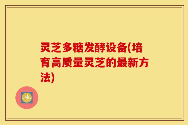 灵芝多糖发酵设备(培育高质量灵芝的最新方法)-第1张图片-灵芝之家