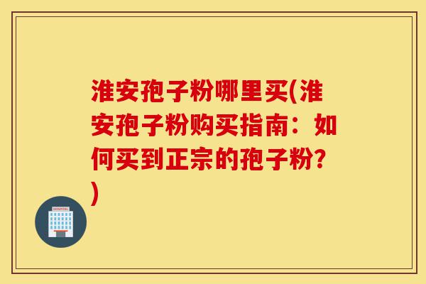 淮安孢子粉哪里买(淮安孢子粉购买指南：如何买到正宗的孢子粉？)-第1张图片-灵芝之家