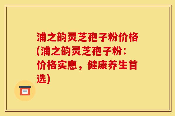 浦之韵灵芝孢子粉价格(浦之韵灵芝孢子粉:价格实惠,健康养生首选)-第1张图片-灵芝之家 浦之韵灵芝孢子粉价格(浦之韵灵芝孢子粉:价格实惠,健康养生首选)-第1张图片-灵芝之家