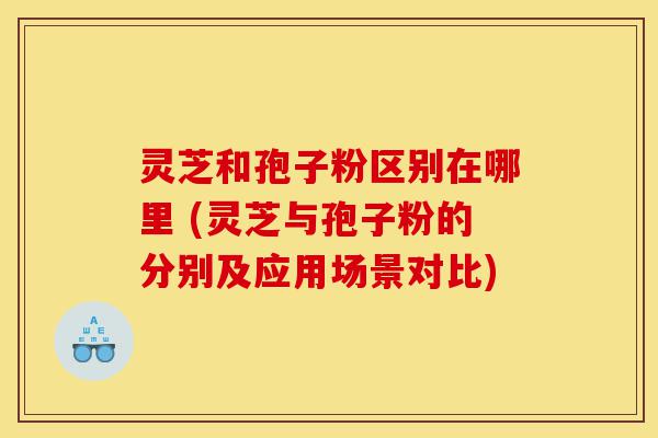 灵芝和孢子粉区别在哪里 (灵芝与孢子粉的分别及应用场景对比)-第1张图片-灵芝之家 灵芝和孢子粉区别在哪里 (灵芝与孢子粉的分别及应用场景对比)-第1张图片-灵芝之家