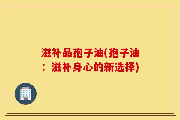 滋补品孢子油(孢子油：滋补身心的新选择)-第1张图片-灵芝之家