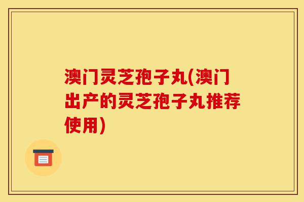 澳门灵芝孢子丸(澳门出产的灵芝孢子丸推荐使用)-第1张图片-灵芝之家 澳门灵芝孢子丸(澳门出产的灵芝孢子丸推荐使用)-第1张图片-灵芝之家