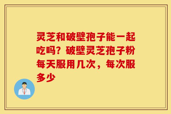 灵芝和破壁孢子能一起吃吗?破壁灵芝孢子粉每天服用几次,每次服多少-第1张图片-灵芝之家 灵芝和破壁孢子能一起吃吗?破壁灵芝孢子粉每天服用几次,每次服多少-第1张图片-灵芝之家
