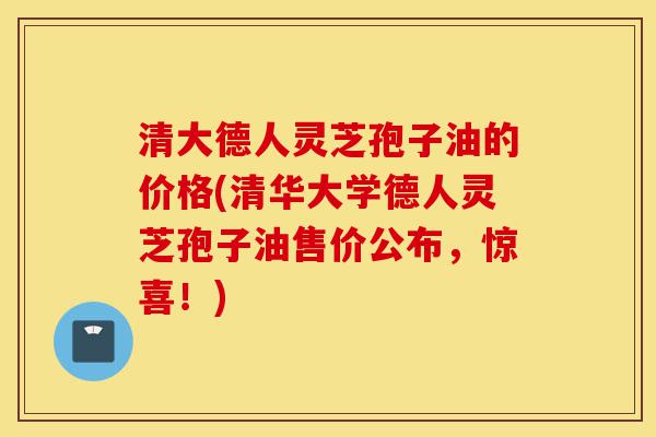 清大德人灵芝孢子油的价格(清华大学德人灵芝孢子油售价公布，惊喜！)-第1张图片-灵芝之家