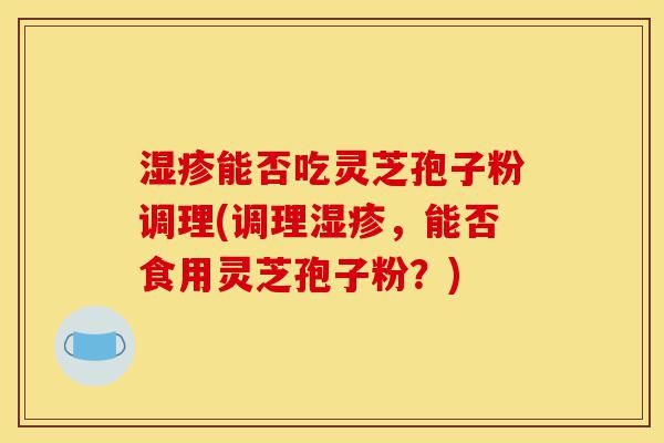 湿疹能否吃灵芝孢子粉调理(调理湿疹，能否食用灵芝孢子粉？)-第1张图片-灵芝之家