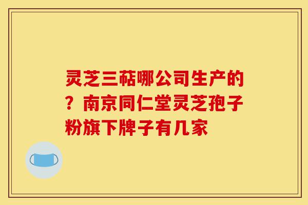 灵芝三萜哪公司生产的?南京同仁堂灵芝孢子粉旗下牌子有几家-第1张图片-灵芝之家 灵芝三萜哪公司生产的?南京同仁堂灵芝孢子粉旗下牌子有几家-第1张图片-灵芝之家