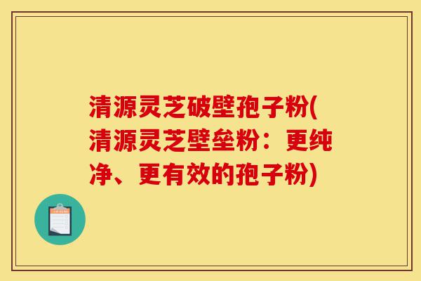 清源灵芝破壁孢子粉(清源灵芝壁垒粉：更纯净、更有效的孢子粉)-第1张图片-灵芝之家