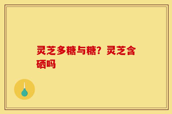 灵芝多糖与糖？灵芝含硒吗-第1张图片-灵芝之家