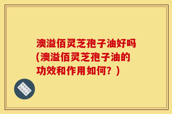澳溢佰灵芝孢子油好吗(澳溢佰灵芝孢子油的功效和作用如何?)-第1张图片-灵芝之家 澳溢佰灵芝孢子油好吗(澳溢佰灵芝孢子油的功效和作用如何?)-第1张图片-灵芝之家