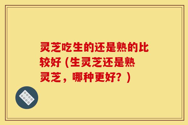 灵芝吃生的还是熟的比较好 (生灵芝还是熟灵芝，哪种更好？)-第1张图片-灵芝之家