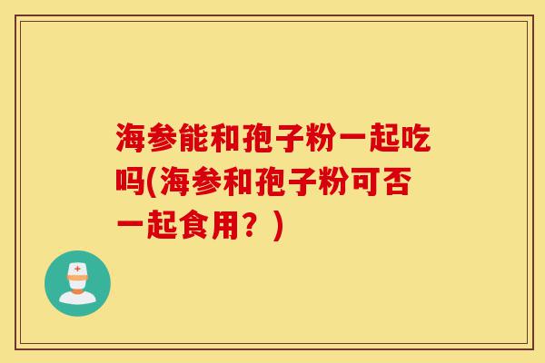 海参能和孢子粉一起吃吗(海参和孢子粉可否一起食用？)-第1张图片-灵芝之家