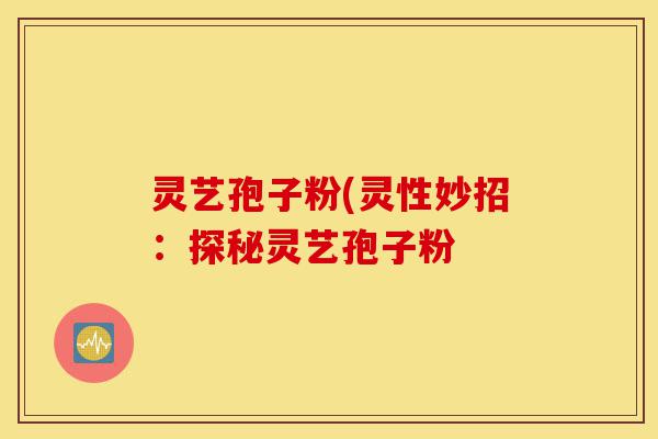 灵艺孢子粉(灵性妙招:探秘灵艺孢子粉-第1张图片-灵芝之家 灵艺孢子粉(灵性妙招:探秘灵艺孢子粉-第1张图片-灵芝之家