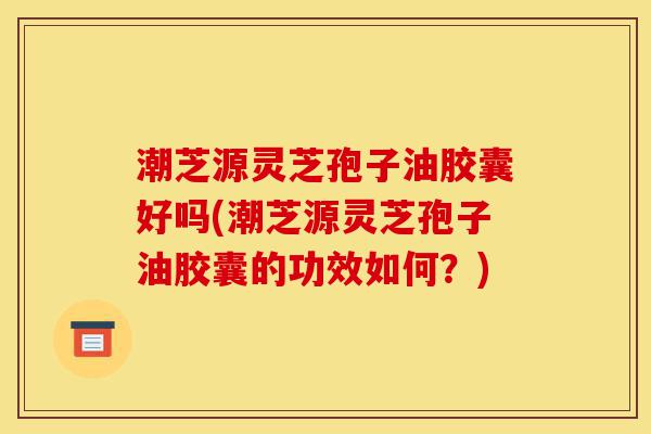 潮芝源灵芝孢子油胶囊好吗(潮芝源灵芝孢子油胶囊的功效如何?)-第1张图片-灵芝之家 潮芝源灵芝孢子油胶囊好吗(潮芝源灵芝孢子油胶囊的功效如何?)-第1张图片-灵芝之家