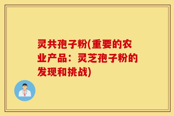 灵共孢子粉(重要的农业产品：灵芝孢子粉的发现和挑战)-第1张图片-灵芝之家