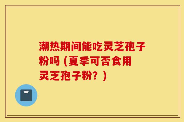 潮热期间能吃灵芝孢子粉吗 (夏季可否食用灵芝孢子粉？)-第1张图片-灵芝之家