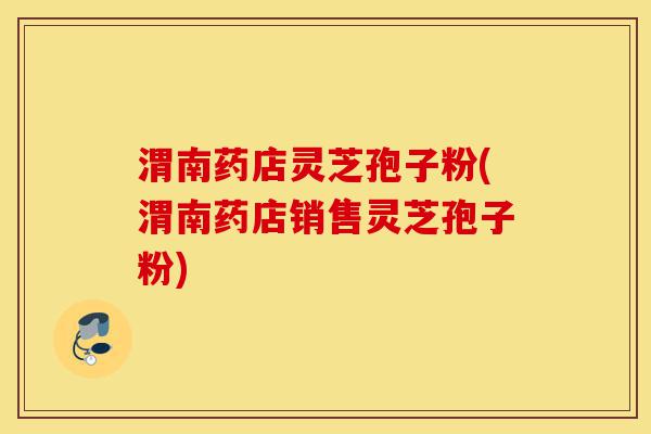 渭南药店灵芝孢子粉(渭南药店销售灵芝孢子粉)-第1张图片-灵芝之家