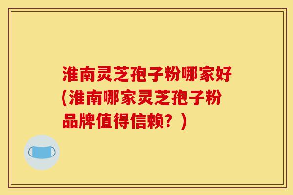 淮南灵芝孢子粉哪家好(淮南哪家灵芝孢子粉品牌值得信赖？)-第1张图片-灵芝之家