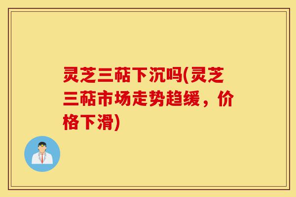 灵芝三萜下沉吗(灵芝三萜市场走势趋缓,价格下滑)-第1张图片-灵芝之家 灵芝三萜下沉吗(灵芝三萜市场走势趋缓,价格下滑)-第1张图片-灵芝之家