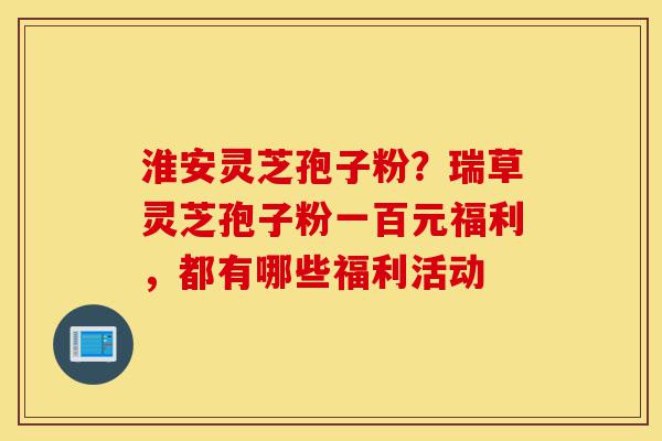 淮安灵芝孢子粉?瑞草灵芝孢子粉一百元福利,都有哪些福利活动-第1张图片-灵芝之家 淮安灵芝孢子粉?瑞草灵芝孢子粉一百元福利,都有哪些福利活动-第1张图片-灵芝之家