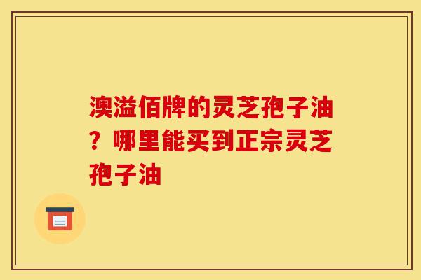 澳溢佰牌的灵芝孢子油？哪里能买到正宗灵芝孢子油-第1张图片-灵芝之家