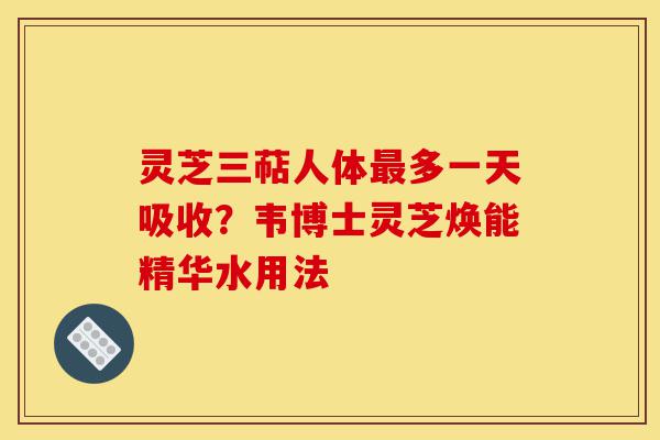 灵芝三萜人体最多一天吸收？韦博士灵芝焕能精华水用法-第1张图片-灵芝之家