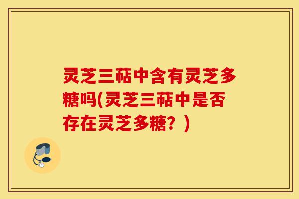 灵芝三萜中含有灵芝多糖吗(灵芝三萜中是否存在灵芝多糖?)-第1张图片-灵芝之家 灵芝三萜中含有灵芝多糖吗(灵芝三萜中是否存在灵芝多糖?)-第1张图片-灵芝之家