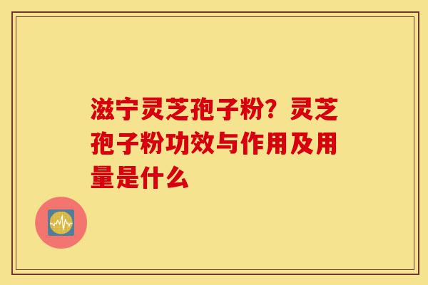 滋宁灵芝孢子粉?灵芝孢子粉功效与作用及用量是什么-第1张图片-灵芝之家 滋宁灵芝孢子粉?灵芝孢子粉功效与作用及用量是什么-第1张图片-灵芝之家