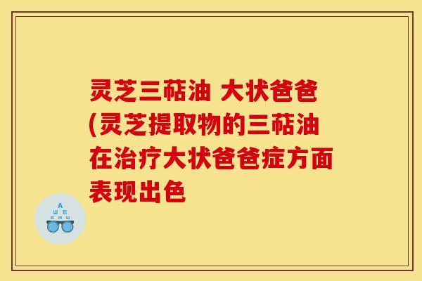 灵芝三萜油 大状爸爸(灵芝提取物的三萜油在治疗大状爸爸症方面表现出色-第1张图片-灵芝之家