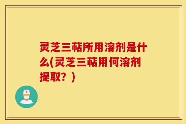 灵芝三萜所用溶剂是什么(灵芝三萜用何溶剂提取?)-第1张图片-灵芝之家 灵芝三萜所用溶剂是什么(灵芝三萜用何溶剂提取?)-第1张图片-灵芝之家