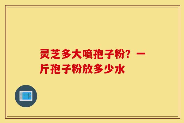 灵芝多大喷孢子粉？一斤孢子粉放多少水-第1张图片-灵芝之家