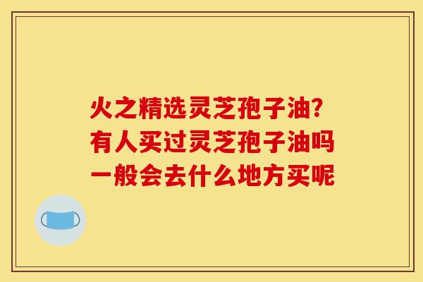 火之精选灵芝孢子油?有人买过灵芝孢子油吗一般会去什么地方买呢-第1张图片-灵芝之家 火之精选灵芝孢子油?有人买过灵芝孢子油吗一般会去什么地方买呢-第1张图片-灵芝之家