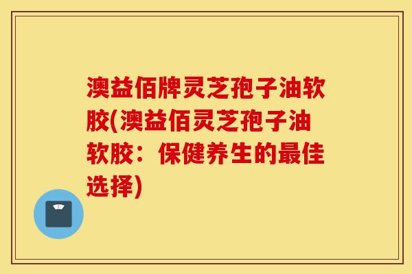 澳益佰牌灵芝孢子油软胶(澳益佰灵芝孢子油软胶：保健养生的最佳选择)-第1张图片-灵芝之家