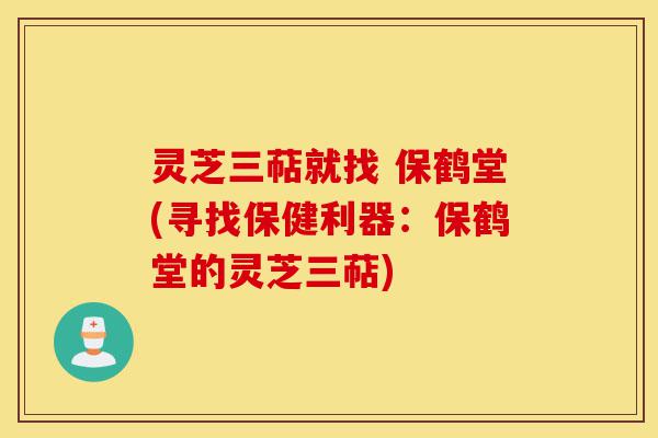 灵芝三萜就找 保鹤堂(寻找保健利器:保鹤堂的灵芝三萜)-第1张图片-灵芝之家 灵芝三萜就找 保鹤堂(寻找保健利器:保鹤堂的灵芝三萜)-第1张图片-灵芝之家