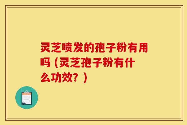 灵芝喷发的孢子粉有用吗 (灵芝孢子粉有什么功效?)-第1张图片-灵芝之家 灵芝喷发的孢子粉有用吗 (灵芝孢子粉有什么功效?)-第1张图片-灵芝之家
