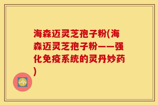 海森迈灵芝孢子粉(海森迈灵芝孢子粉——强化免疫系统的灵丹妙药)-第1张图片-灵芝之家