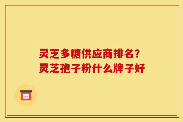 灵芝多糖供应商排名？灵芝孢子粉什么牌子好-第1张图片-灵芝之家