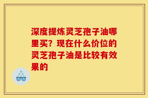 深度提炼灵芝孢子油哪里买?现在什么价位的灵芝孢子油是比较有效果的-第1张图片-灵芝之家 深度提炼灵芝孢子油哪里买?现在什么价位的灵芝孢子油是比较有效果的-第1张图片-灵芝之家